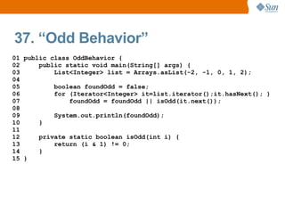 37. “Odd Behavior”
01 public class OddBehavior {
02     public static void main(String[] args) {
03         List<Integer> list = Arrays.asList(-2, -1, 0, 1, 2);
04
05         boolean foundOdd = false;
06         for (Iterator<Integer> it=list.iterator();it.hasNext(); )
07             foundOdd = foundOdd || isOdd(it.next());
08
09         System.out.println(foundOdd);
10     }
11
12     private static boolean isOdd(int i) {
13         return (i & 1) != 0;
14     }
15 }
 