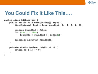 You Could Fix it Like This….
public class OddBehavior {
    public static void main(String[] args) {
        List<Integer> list = Arrays.asList(-2, -1, 0, 1, 2);

        boolean foundOdd = false;
        for (int i : list)
            foundOdd = foundOdd || isOdd(i);

        System.out.println(foundOdd);
    }

    private static boolean isOdd(int i) {
        return (i & 1) != 0;
    }
}
 