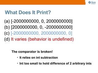 What Does It Print?
(a) [-2000000000, 0, 2000000000]
(b) [2000000000, 0, -2000000000]
(c) [-2000000000, 2000000000, 0]
(d) It varies (behavior is undefined)

   The comparator is broken!
      •   It relies on int subtraction
      •   Int too small to hold difference of 2 arbitrary ints
 