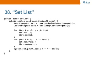 38. “Set List”
public class SetList {
    public static void main(String[] args) {
        Set<Integer> set = new LinkedHashSet<Integer>();
        List<Integer> list = new ArrayList<Integer>();

        for (int i = -3; i < 3; i++) {
            set.add(i);
            list.add(i);
        }
        for (int i = 0; i < 3; i++) {
            set.remove(i);
            list.remove(i);
        }
        System.out.println(set + " " + list);
    }
}
 