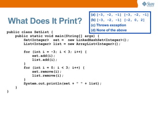 (a) [-3, -2, -1] [-3, -2, -1]

What Does It Print?                    (b) [-3, -2, -1] [-2, 0, 2]
                                       (c) Throws exception
public class SetList {                 (d) None of the above
    public static void main(String[] args) {
        Set<Integer> set = new LinkedHashSet<Integer>();
        List<Integer> list = new ArrayList<Integer>();

        for (int i = -3; i < 3; i++) {
            set.add(i);
            list.add(i);
        }
        for (int i = 0; i < 3; i++) {
            set.remove(i);
            list.remove(i);
        }
        System.out.println(set + " " + list);
    }
}
 