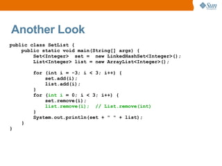 Another Look
public class SetList {
    public static void main(String[] args) {
        Set<Integer> set = new LinkedHashSet<Integer>();
        List<Integer> list = new ArrayList<Integer>();

        for (int i = -3; i < 3; i++) {
            set.add(i);
            list.add(i);
        }
        for (int i = 0; i < 3; i++) {
            set.remove(i);
            list.remove(i); // List.remove(int)
        }
        System.out.println(set + " " + list);
    }
}
 