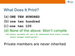What Does It Print?
(a) ONE TEN HUNDRED
(b) one ten hundred
(c) one ten 100
(d) None of the above: Won’t compile
 Non-static variable val can’t be referenced from static context
    return Integer.toString(val);
                            ^

Private members are never inherited
 