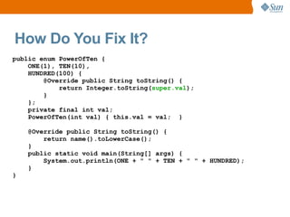 How Do You Fix It?
public enum PowerOfTen {
    ONE(1), TEN(10),
    HUNDRED(100) {
        @Override public String toString() {
            return Integer.toString(super.val);
        }
    };
    private final int val;
    PowerOfTen(int val) { this.val = val; }

    @Override public String toString() {
        return name().toLowerCase();
    }
    public static void main(String[] args) {
        System.out.println(ONE + " " + TEN + " " + HUNDRED);
    }
}
 