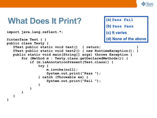 What Does It Print?                             (a) Pass Fail
                                                (b) Pass Pass
import java.lang.reflect.*;                     (c) It varies
@interface Test { }                            (d) None of the above
public class Testy {
   @Test public static void test() { return;                    }
   @Test public static void test2() { new RuntimeException(); }
   public static void main(String[] args) throws Exception {
       for (Method m : Testy.class.getDeclaredMethods()) {
           if (m.isAnnotationPresent(Test.class)) {
               try {
                    m.invoke(null);
                    System.out.print("Pass ");
               } catch (Throwable ex) {
                    System.out.print("Fail ");
               }
           }
       }
   }
}
 