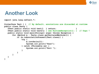 Another Look
import java.lang.reflect.*;

@interface Test { } // By default, annotations are discarded at runtime
public class Testy {
   @Test public static void test() { return;                  }
   @Test public static void test2() { new RuntimeException(); } // Oops !
   public static void main(String[] args) throws Exception {
       for (Method m : Testy.class.getDeclaredMethods()) {
           if (m.isAnnotationPresent(Test.class)) {
               try {
                   m.invoke(null);
                   System.out.print("Pass");
               } catch (Throwable ex) {
                   System.out.print("Fail ");
               }
           }
       }
   }
}
 