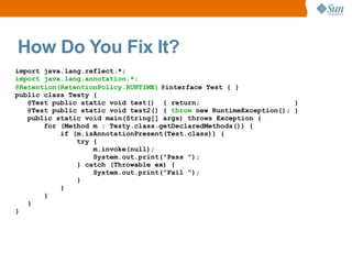 How Do You Fix It?
import java.lang.reflect.*;
import java.lang.annotation.*;
@Retention(RetentionPolicy.RUNTIME) @interface Test { }
public class Testy {
   @Test public static void test() { return;                        }
   @Test public static void test2() { throw new RuntimeException(); }
   public static void main(String[] args) throws Exception {
       for (Method m : Testy.class.getDeclaredMethods()) {
           if (m.isAnnotationPresent(Test.class)) {
               try {
                   m.invoke(null);
                   System.out.print("Pass ");
               } catch (Throwable ex) {
                   System.out.print("Fail ");
               }
           }
       }
   }
}
 