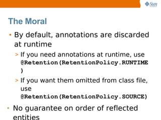 The Moral
• By default, annotations are discarded
  at runtime
  > If you need annotations at runtime, use
   @Retention(RetentionPolicy.RUNTIME
   )
  > If you want them omitted from class file,
   use
   @Retention(RetentionPolicy.SOURCE)
• No guarantee on order of reflected
  entities
 