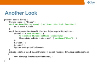 Another Look
public class Bleep {
     String name = "Bleep";
     void setName(String name) { // Does this look familiar?
         this.name = name;
     }
     void backgroundSetName() throws InterruptedException {
         Thread t = new Thread() {
             // Invokes Thread.setName (shadowing)
             @Override public void run() { setName("Blat"); }
         };
         t.start();
         t.join();
         System.out.println(name);
     }
     public static void main(String[] args) throws InterruptedException
   {
         new Bleep().backgroundSetName();
     }
}
 