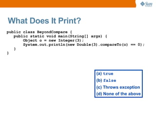 What Does It Print?
public class BeyondCompare {
   public static void main(String[] args) {
       Object o = new Integer(3);
       System.out.println(new Double(3).compareTo(o) == 0);
   }
}




                                      (a) true
                                      (b) false
                                      (c) Throws exception
                                      (d) None of the above
 