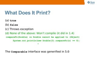 What Does It Print?
(a) true
(b) false
(c) Throws exception
(d) None of the above: Won’t compile (it did in 1.4)
compareTo(Double) in Double cannot be applied to (Object)
     System.out.println(new Double(3).compareTo(o) == 0);
                        ^


The Comparable interface was generified in 5.0
 