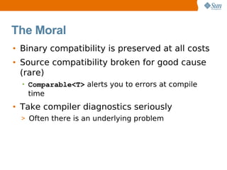 The Moral
• Binary compatibility is preserved at all costs
• Source compatibility broken for good cause
  (rare)
  • Comparable<T> alerts you to errors at compile
    time
• Take compiler diagnostics seriously
  > Often there is an underlying problem
 