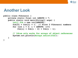 Another Look
public class Fibonacci {
    private static final int LENGTH = 7;
    public static void main(String[] args) {
        int[] fib = new int[LENGTH];
        fib[0] = fib[1] = 1; // First 2 Fibonacci numbers
        for (int i = 2; i < LENGTH; i++)
            fib[i] = fib[i - 2] + fib[i - 1];

        // Idiom only works for arrays of object references
        System.out.println(Arrays.asList(fib));
    }
}
 