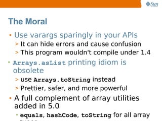 The Moral
• Use varargs sparingly in your APIs
  > It can hide errors and cause confusion
  > This program wouldn't compile under 1.4
• Arrays.asList printing idiom is
 obsolete
  > use Arrays.toString instead
  > Prettier, safer, and more powerful
• A full complement of array utilities
  added in 5.0
  • equals, hashCode, toString for all array
 