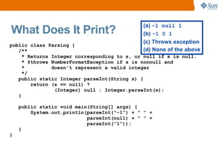 (a) -1 null 1
What Does It Print?                          (b) -1 0 1
                                             (c) Throws exception
public class Parsing {
   /**                                       (d) None of the above
     * Returns Integer corresponding to s, or null if s is null.
     * @throws NumberFormatException if s is nonnull and
     *         doesn't represent a valid integer
     */
   public static Integer parseInt(String s) {
        return (s == null) ?
                (Integer) null : Integer.parseInt(s);
   }

    public static void main(String[] args) {
        System.out.println(parseInt("-1") + " " +
                           parseInt(null) + " " +
                           parseInt("1"));
    }
}
 