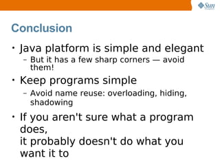 Conclusion
•   Java platform is simple and elegant
    –   But it has a few sharp corners — avoid
        them!
•   Keep programs simple
    –   Avoid name reuse: overloading, hiding,
        shadowing
•   If you aren't sure what a program
    does,
    it probably doesn't do what you
    want it to
 