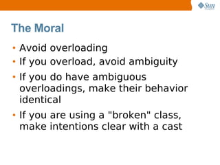 The Moral
• Avoid overloading
• If you overload, avoid ambiguity
• If you do have ambiguous
  overloadings, make their behavior
  identical
• If you are using a "broken" class,
  make intentions clear with a cast
 