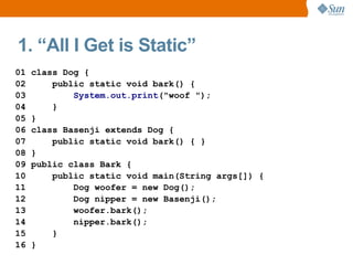 1. “All I Get is Static”
01   class Dog {
02       public static void bark() {
03           System.out.print("woof ");
04       }
05   }
06   class Basenji extends Dog {
07       public static void bark() { }
08   }
09   public class Bark {
10       public static void main(String args[]) {
11           Dog woofer = new Dog();
12           Dog nipper = new Basenji();
13           woofer.bark();
14           nipper.bark();
15       }
16   }
 