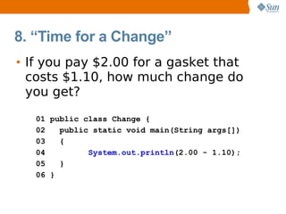 8. “Time for a Change”
• If you pay $2.00 for a gasket that
  costs $1.10, how much change do
  you get?
   01 public class Change {
   02   public static void main(String args[])
   03   {
   04         System.out.println(2.00 - 1.10);
   05   }
   06 }
 