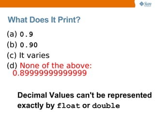 What Does It Print?
(a) 0.9
(b) 0.90
(c) It varies
(d) None of the above:
  0.89999999999999

  Decimal Values can't be represented
  exactly by float or double
 