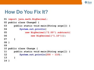 How Do You Fix It?
01   import java.math.BigDecimal;
02   public class Change2 {
03       public static void main(String args[]) {
04           System.out.println(
05               new BigDecimal("2.00").subtract(
06                   new BigDecimal("1.10")));
07       }
08   }
09
10   public class Change {
11       public static void main(String args[]) {
12           System.out.println(200 - 110);
13       }
14   }
 