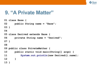 9. “A Private Matter”
01   class Base {
02       public String name = "Base";
03   }
04
05   class Derived extends Base {
06       private String name = "Derived";
07   }
08
09   public class PrivateMatter {
10       public static void main(String[] args) {
11           System.out.println(new Derived().name);
12       }
13   }
 