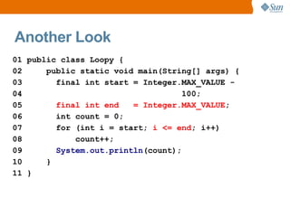 Another Look
01 public class Loopy {
02     public static void main(String[] args) {
03       final int start = Integer.MAX_VALUE -
04                                  100;
05       final int end   = Integer.MAX_VALUE;
06       int count = 0;
07       for (int i = start; i <= end; i++)
08           count++;
09       System.out.println(count);
10     }
11 }
 