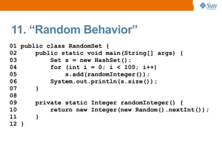 11. “Random Behavior”
01 public class RandomSet {
02     public static void main(String[] args) {
03         Set s = new HashSet();
04         for (int i = 0; i < 100; i++)
05             s.add(randomInteger());
06         System.out.println(s.size());
07     }
08
09     private static Integer randomInteger() {
10         return new Integer(new Random().nextInt());
11     }
12 }
 