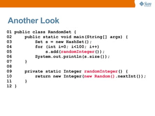 Another Look
01 public class RandomSet {
02     public static void main(String[] args) {
03         Set s = new HashSet();
04         for (int i=0; i<100; i++)
05             s.add(randomInteger());
06         System.out.println(s.size());
07     }
08
09     private static Integer randomInteger() {
10         return new Integer(new Random().nextInt());
11     }
12 }
 