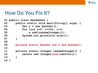 How Do You Fix It?
01 public class RandomSet {
02     public static void main(String[] args) {
03         Set s = new HashSet();
04         for (int i=0; i<100; i++)
05             s.add(randomInteger());
06         System.out.println(s.size());
07     }
08
09     private static Random rnd = new Random();
10
11     private static Integer randomInteger() {
12         return new Integer(rnd.nextInt());
13     }
14 }
 