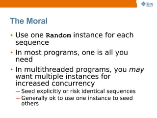 The Moral
• Use one Random instance for each
  sequence
• In most programs, one is all you
  need
• In multithreaded programs, you may
  want multiple instances for
  increased concurrency
 ─ Seed explicitly or risk identical sequences
 ─ Generally ok to use one instance to seed
   others
 