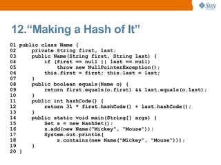 12.“Making a Hash of It”
01 public class Name {
02     private String first, last;
03     public Name(String first, String last) {
04         if (first == null || last == null)
05             throw new NullPointerException();
06         this.first = first; this.last = last;
07     }
08     public boolean equals(Name o) {
09         return first.equals(o.first) && last.equals(o.last);
10     }
11     public int hashCode() {
12         return 31 * first.hashCode() + last.hashCode();
13     }
14     public static void main(String[] args) {
15         Set s = new HashSet();
16         s.add(new Name("Mickey", "Mouse"));
17         System.out.println(
18             s.contains(new Name("Mickey", "Mouse")));
19     }
20 }
 