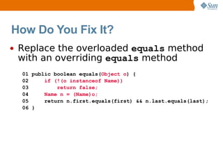 How Do You Fix It?
•   Replace the overloaded equals method
    with an overriding equals method
    01 public boolean equals(Object o) {
    02     if (!(o instanceof Name))
    03         return false;
    04     Name n = (Name)o;
    05     return n.first.equals(first) && n.last.equals(last);
    06 }
 
