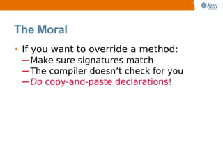 The Moral
• If you want to override a method:
 ─ Make sure signatures match
 ─ The compiler doesn’t check for you
 ─ Do copy-and-paste declarations!
 