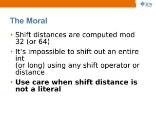 The Moral
• Shift distances are computed mod
  32 (or 64)
• It’s impossible to shift out an entire
  int
  (or long) using any shift operator or
  distance
• Use care when shift distance is
  not a literal
 