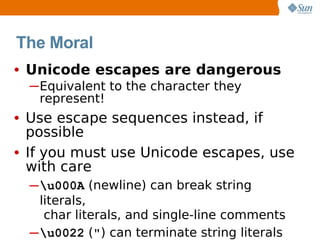 The Moral
• Unicode escapes are dangerous
  ─Equivalent to the character they
   represent!
• Use escape sequences instead, if
  possible
• If you must use Unicode escapes, use
  with care
  ─ u000A (newline) can break string
    literals,
     char literals, and single-line comments
  ─u0022 (") can terminate string literals
 