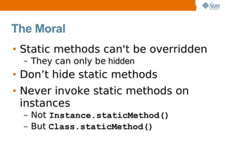 The Moral
• Static methods can't be overridden
  –   They can only be hidden
• Don’t hide static methods
• Never invoke static methods on
  instances
  –   Not Instance.staticMethod()
  –   But Class.staticMethod()
 