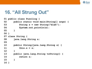 16. “All Strung Out”
01   public class Puzzling {
02       public static void main(String[] args) {
03           String s = new String("blah");
04           System.out.println(s);
05       }
06   }
07   class String {
08       java.lang.String s;
09
10       public String(java.lang.String s) {
11           this.s = s;
12       }
13       public java.lang.String toString() {
14           return s;
15       }
16   }
 