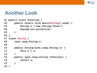 Another Look
01   public class Puzzling {
02       public static void main(String[] args) {
03           String s = new String("blah");
04           System.out.println(s);
05       }
06   }
07   class String {
08       java.lang.String s;
09
10       public String(java.lang.String s) {
11           this.s = s;
12       }
13       public java.lang.String toString() {
14           return s;
15       }
16   }
 