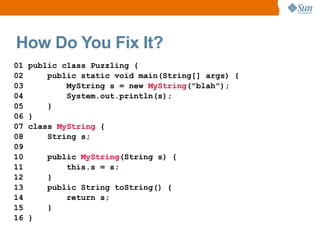 How Do You Fix It?
01   public class Puzzling {
02       public static void main(String[] args) {
03           MyString s = new MyString("blah");
04           System.out.println(s);
05       }
06   }
07   class MyString {
08       String s;
09
10       public MyString(String s) {
11           this.s = s;
12       }
13       public String toString() {
14           return s;
15       }
16   }
 