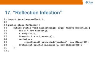 17. “Reflection Infection”
01 import java.lang.reflect.*;
02
03 public class Reflector {
04     public static void main(String[] args) throws Exception {
05         Set s = new HashSet();
06         s.add("foo");
07         Iterator i = s.iterator();
08         Method m =
09             i.getClass().getMethod("hasNext", new Class[0]);
10         System.out.println(m.invoke(i, new Object[0]));
11     }
12 }
 