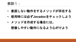 教訓１：
• 意図しない動作をするメソッドが存在する
• 使用時には必ずJavadocをチェックしよう
• メソッドを作成する場合には、
想像しやすい動作になるよう心がけよう
 