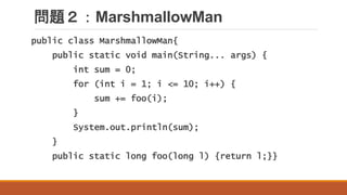 問題２：MarshmallowMan
public class MarshmallowMan{
public static void main(String... args) {
int sum = 0;
for (int i = 1; i <= 10; i++) {
sum += foo(i);
}
System.out.println(sum);
}
public static long foo(long l) {return l;}}
 