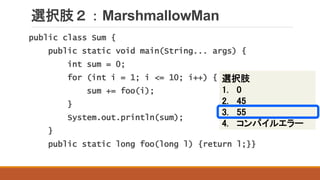 選択肢２：MarshmallowMan
public class Sum {
public static void main(String... args) {
int sum = 0;
for (int i = 1; i <= 10; i++) {
sum += foo(i);
}
System.out.println(sum);
}
public static long foo(long l) {return l;}}
選択肢
1. 0
2. 45
3. 55
4. コンパイルエラー
 