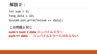 解説２：
sum = sum + data コンパイルエラー
sum += data コンパイルエラーにはならない
int sum = 0;
long data = 10;
System.out.println(sum += data);
この問題と同じ
 