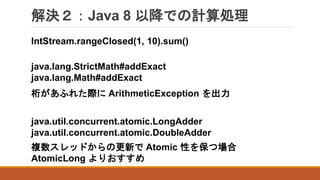 解決２：Java 8 以降での計算処理
IntStream.rangeClosed(1, 10).sum()
桁があふれた際に ArithmeticException を出力
java.lang.StrictMath#addExact
java.lang.Math#addExact
java.util.concurrent.atomic.LongAdder
java.util.concurrent.atomic.DoubleAdder
複数スレッドからの更新で Atomic 性を保つ場合
AtomicLong よりおすすめ
 