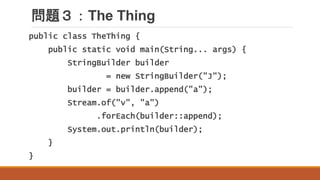 問題３：The Thing
public class TheThing {
public static void main(String... args) {
StringBuilder builder
= new StringBuilder("J");
builder = builder.append("a");
Stream.of("v", "a")
.forEach(builder::append);
System.out.println(builder);
}
}
 