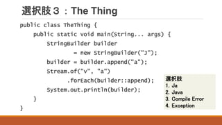 選択肢３：The Thing
public class TheThing {
public static void main(String... args) {
StringBuilder builder
= new StringBuilder("J");
builder = builder.append("a");
Stream.of("v", "a")
.forEach(builder::append);
System.out.println(builder);
}
}
選択肢
1. Ja
2. Java
3. Compile Error
4. Exception
 