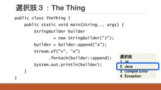 選択肢３：The Thing
public class TheThing {
public static void main(String... args) {
StringBuilder builder
= new StringBuilder("J");
builder = builder.append("a");
Stream.of("v", "a")
.forEach(builder::append);
System.out.println(builder);
}
}
選択肢
1. Ja
2. Java
3. Compile Error
4. Exception
 