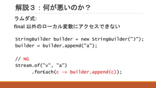 解説３：何が悪いのか？
ラムダ式:
final 以外のローカル変数にアクセスできない
StringBuilder builder = new StringBuilder("J");
builder = builder.append("a");
// NG
Stream.of("v", "a")
.forEach(c -> builder.append(c));
 